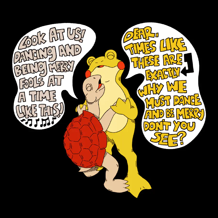 A turtle and a toad dancing happily together. The turtle has a red shell and the frog is yellow. They are having a conversation. The turtle says 'Look at us! Dancing and being merry fools at a time like this!' to which the toad responds 'Dear, times like these are exactly why we must dance and be merry don't you see?'